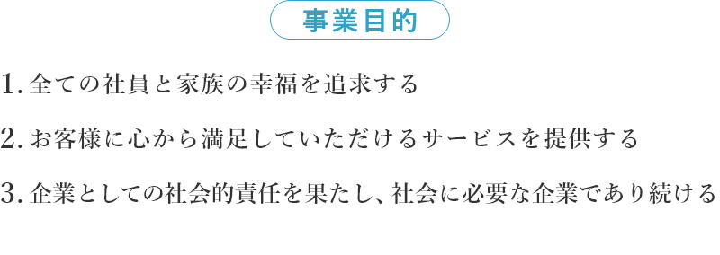 事業目的 1.全ての社員と家族の幸福を追求する 2.お客様に心から満足して頂けるサービスを提供する 3.企業としての社会的責任を果たし、社会に必要な企業であり続ける